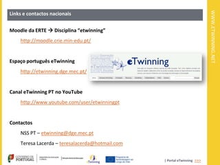 WWW.ETWINNING.NET
Links e contactos nacionais


Moodle da ERTE  Disciplina “etwinning”
    http://moodle.crie.min-edu.pt/


Espaço português eTwinning
    http://etwinning.dge.mec.pt/


Canal eTwinning PT no YouTube
    http://www.youtube.com/user/etwinningpt


Contactos
    NSS PT – etwinning@dge.mec.pt
    Teresa Lacerda – teresalacerda@hotmail.com


                                                 | Portal eTwinning >>>
 