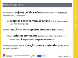 PROJETO ETWINNING: CONCEITO
No eTwinning é possível…



Desenvolver projetos colaborativos envolvendo alunos de todos os
níveis de ensino não superior.


    Os projetos desenvolvem-se            online a partir de um espaço
       específico (TwinSpace).


Envolver escolas de diferentes países   europeus (32 à escolha).

    Tratar todos   os conteúdos que sejam do interesse de alunos e
       professores  de preferência integrados no currículo.


Dinamizar projetos com a   duração que se pretender (curta, média
ou longa duração).



                                                           | Portal eTwinning >>>
 