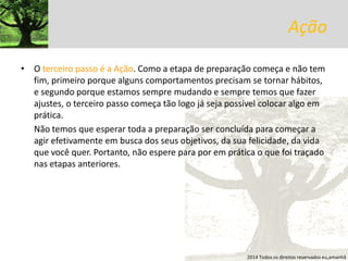 Ação 
•O terceiro passo é a Ação. Como a etapa de preparação começa e não tem fim, primeiro porque alguns comportamentos precisam se tornar hábitos, e segundo porque estamos sempre mudando e sempre temos que fazer ajustes, o terceiro passo começa tão logo já seja possível colocar algo em prática. 
Não temos que esperar toda a preparação ser concluída para começar a agir efetivamente em busca dos seus objetivos, da sua felicidade, da vida que você quer. Portanto, não espere para por em prática o que foi traçado nas etapas anteriores. 
2014 Todos os direitos reservados eu,amanhã  