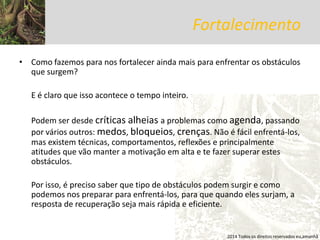 Fortalecimento 
•Como fazemos para nos fortalecer ainda mais para enfrentar os obstáculos que surgem? 
E é claro que isso acontece o tempo inteiro. 
Podem ser desde críticas alheias a problemas como agenda, passando por vários outros: medos, bloqueios, crenças. Não é fácil enfrentá-los, mas existem técnicas, comportamentos, reflexões e principalmente atitudes que vão manter a motivação em alta e te fazer superar estes obstáculos. 
Por isso, é preciso saber que tipo de obstáculos podem surgir e como podemos nos preparar para enfrentá-los, para que quando eles surjam, a resposta de recuperação seja mais rápida e eficiente. 
2014 Todos os direitos reservados eu,amanhã  