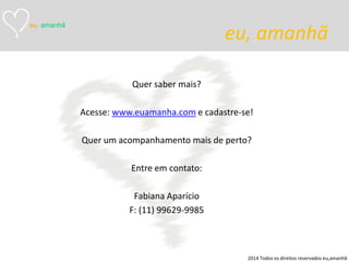 eu, amanhã 
Quer saber mais? 
Acesse: www.euamanha.com e cadastre-se! 
Quer um acompanhamento mais de perto? 
Entre em contato: 
Fabiana Aparício 
F: (11) 99629-9985 
eu, amanhã 
2014 Todos os direitos reservados eu,amanhã 