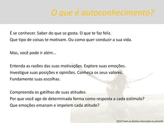 O que é autoconhecimento? 
É se conhecer. Saber do que se gosta. O que te faz feliz. 
Que tipo de coisas te motivam. Ou como quer conduzir a sua vida. 
Mas, você pode ir além... 
Entenda as razões das suas motivações. Explore suas emoções. 
Investigue suas posições e opiniões. Conheça os seus valores. 
Fundamente suas escolhas. 
Compreenda os gatilhos de suas atitudes. 
Por que você age de determinada forma como resposta a cada estímulo? 
Que emoções emanam e impelem cada atitude? 
2014 Todos os direitos reservados eu,amanhã  