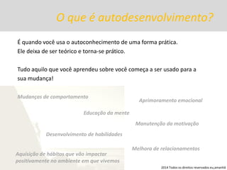 O que é autodesenvolvimento? 
É quando você usa o autoconhecimento de uma forma prática. 
Ele deixa de ser teórico e torna-se prático. 
Tudo aquilo que você aprendeu sobre você começa a ser usado para a 
sua mudança! 
Mudanças de comportamento 
Educação da mente 
Aprimoramento emocional 
Desenvolvimento de habilidades 
Melhora de relacionamentos 
Manutenção da motivação 
Aquisição de hábitos que vão impactar positivamente no ambiente em que vivemos 
2014 Todos os direitos reservados eu,amanhã  