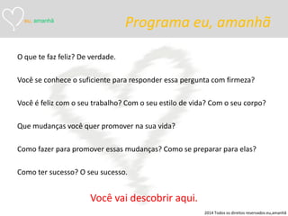 Programa eu, amanhã 
O que te faz feliz? De verdade. 
Você se conhece o suficiente para responder essa pergunta com firmeza? 
Você é feliz com o seu trabalho? Com o seu estilo de vida? Com o seu corpo? 
Que mudanças você quer promover na sua vida? 
Como fazer para promover essas mudanças? Como se preparar para elas? 
Como ter sucesso? O seu sucesso. 
Você vai descobrir aqui. 
eu, amanhã 
2014 Todos os direitos reservados eu,amanhã  