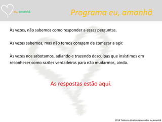 Programa eu, amanhã 
Às vezes, não sabemos como responder a essas perguntas. 
Às vezes sabemos, mas não temos coragem de começar a agir. 
Às vezes nos sabotamos, adiando e trazendo desculpas que insistimos em 
reconhecer como razões verdadeiras para não mudarmos, ainda. 
As respostas estão aqui. 
eu, amanhã 
2014 Todos os direitos reservados eu,amanhã  