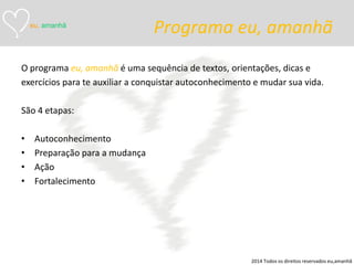 Programa eu, amanhã 
O programa eu, amanhã é uma sequência de textos, orientações, dicas e 
exercícios para te auxiliar a conquistar autoconhecimento e mudar sua vida. 
São 4 etapas: 
•Autoconhecimento 
•Preparação para a mudança 
•Ação 
•Fortalecimento 
eu, amanhã 
2014 Todos os direitos reservados eu,amanhã  