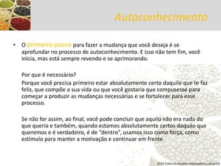 Autoconhecimento 
•O primeiro passo para fazer a mudança que você deseja é se aprofundar no processo de autoconhecimento. E isso não tem fim, você inicia, mas está sempre revendo e se aprimorando. 
Por que é necessário? 
Porque você precisa primeiro estar absolutamente certo daquilo que te faz feliz, que compõe a sua vida ou que você gostaria que compusesse para começar a produzir as mudanças necessárias e se fortalecer para esse processo. 
Se não for assim, ao final, você pode concluir que aquilo não era nada do que queria e também, quando estamos absolutamente certos daquilo que queremos e é verdadeiro, é de “dentro”, usamos isso como força, como estímulo para manter a motivação e continuar em frente. 
2014 Todos os direitos reservados eu,amanhã  