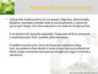 Preparação para a mudança 
•Toda grande mudança precisa de um preparo. Exige foco, determinação, disciplina, motivação, entender onde se está atualmente e o ponto em que se quer chegar, e ter claro cada passo a ser dado em direção ao final. 
É um processo de constante preparação. Preparação do físico, emocional, e mental para estar forte, saudável, pleno de energia. 
E também é preciso estar ciente das forças que trabalham contra você, que podem te fazer desistir e como e o que fazer para enfrentá-las. Afinal, a todo o momento você precisará de vigor para seguir em frente e não desistir. 
2014 Todos os direitos reservados eu,amanhã  