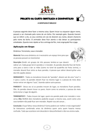 PROJETO EU CURTO GENTILEZA E COMPARTILHO
                              A GENTILEZA É BIBLICA!



A pessoa seguinte deve fazer a mesma coisa. Quem trocar ou esquecer algum nome,
passará a ser chamado pelo nome de um bicho. Por exemplo gato. Quando tiverem
que se referir a ele, os seus vizinhos em vez de dizerem seu nome, devem chamá-lo
pelo nome do bicho. O animador deve ficar atento e não deixar os participantes
entediados. Quanto mais rápido se faz a entrega da flor, mais engraçado fica o jogo.

Aplicação em Grupo

Dinâmica: Terremoto, casa e morador.

Material: Para essa dinâmica só é necessário um espaço livre para que
as pessoas possam se movimentar

Descrição: Dividir em grupos de três pessoas lembre-se que deverá
sobrar um. Cada grupo terá 2 paredes e 1 morador. As paredes deverão ficar de frente
uma para a outra e dar as mãos (como no túnel da quadrilha da Festa Junina), o
morador deverá ficar entre as duas paredes. A pessoa que sobrar deverá gritar uma
das três opções abaixo:

MORADOR!!! - Todos os moradores trocam de "paredes", devem sair de uma "casa" e
ir para a outra. As paredes devem ficar no mesmo lugar e a pessoa do meio deve
tentar entrar em alguma "casa", fazendo sobrar outra pessoa.

PAREDE!!! - Dessa vez só as paredes trocam de lugar, os moradores ficam parados.
Obs: As paredes devem trocar os pares. Assim como no anterior, a pessoa do meio
tenta tomar o lugar de alguém.

TERREMOTO!!! - Todos trocam de lugar, quem era parede pode virar morador e vice-
versa. Obs: NUNCA dois moradores poderão ocupar a mesma casa, assim como uma
casa também não pode ficar sem morador. Repetir isso até cansar...

Conclusão: O que faltou nessa dinâmica? Como poderia ser melhor e mais organizada?
Se tivéssemos combinado antes da dinâmica quem seria quem haveria menos
confusão. Tudo que acontece com desordem é desconfortável e não nos ensina nada.




                                         13
 