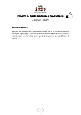 PROJETO EU CURTO GENTILEZA E COMPARTILHO
                             A GENTILEZA É BIBLICA!



Aplicação Pessoal

Como é o seu comportamento no refeitório, em sua escola ou em outros ambientes
que exigem organização? Como você se sente em ambientes tumultuados? O que você
pode fazer para ser diferente e fazer o que é correto, mesmo que seja diferente da
maioria?




                                       14
 