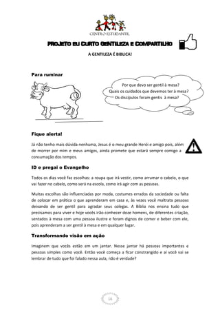 PROJETO EU CURTO GENTILEZA E COMPARTILHO
                              A GENTILEZA É BIBLICA!



Para ruminar

                                                Por que devo ser gentil à mesa?
                                         Quais os cuidados que devemos ter à mesa?
                                           Os discípulos foram gentis à mesa?




Fique alerta!

Já não tenho mais dúvida nenhuma, Jesus é o meu grande Herói e amigo pois, além
de morrer por mim e meus amigos, ainda promete que estará sempre comigo a
consumação dos tempos.

ID e pregai o Evangelho

Todos os dias você faz escolhas: a roupa que irá vestir, como arrumar o cabelo, o que
vai fazer no cabelo, como será na escola, como irá agir com as pessoas.

Muitas escolhas são influenciadas por moda, costumes errados da sociedade ou falta
de colocar em prática o que aprenderam em casa e, às vezes você maltrata pessoas
deixando de ser gentil para agradar seus colegas. A Bíblia nos ensina tudo que
precisamos para viver e hoje vocês irão conhecer doze homens, de diferentes criação,
sentados à mesa com uma pessoa ilustre e foram dignos de comer e beber com ele,
pois aprenderam a ser gentil à mesa e em qualquer lugar.

Transformando visão em ação

Imaginem que vocês estão em um jantar. Nesse jantar há pessoas importantes e
pessoas simples como você. Então você começa a ficar constrangido e aí você vai se
lembrar de tudo que foi falado nessa aula, não é verdade?




                                         16
 
