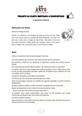 PROJETO EU CURTO GENTILEZA E COMPARTILHO
                                A GENTILEZA É BIBLICA!



Aplicação em Grupo

Dinâmica: Pedaço de bolo.

Colocar um tabuleiro com pedaços de bolo no centro da sala. Pedir
para uma pessoa partir um pedaço do bolo, dividindo-o em dois, um
para ela e outro para o colega ao lado direito. Não deixar comer até
que todos terminem. Depois pedir que troquem, comer o que partiu
para o colega e dar o que partiu para si mesmo para o colega.



Ação

História do pedreiro (Ciclo de Aprendizagem Vivencial)

Um velho pedreiro que construía casas estava pronto para se aposentar.
Ele informou o chefe, do seu desejo de se aposentar e passar mais tempo com sua
família.
Ele ainda disse que sentiria falta do salário, mas realmente queria se aposentar.
A empresa não seria muito afetada pela saída do pedreiro, mas o chefe estava triste
em ver um bom funcionário partindo e pediu-lhe ao pedreiro para trabalhar em mais
um projeto, como um favor.
O pedreiro não gostou mas acabou concordando.
Foi fácil ver que ele não estava entusiasmado com a ideia.
Assim ele prosseguiu fazendo um trabalho de segunda qualidade e usando materiais
inadequados.
Quando o pedreiro acabou, o chefe veio fazer a inspeção da casa construída.
Depois de inspecioná-la, deu a chave da casa ao pedreiro e disse:
- "Esta é a sua casa. Ela é o meu presente para você".»
 O pedreiro ficou muito surpreendido. Que pena! Se ele soubesse que estava
construindo sua própria casa, teria feito tudo diferente....
O mesmo acontece conosco...
Nós construímos a nossa vida, um dia de cada vez e muitas vezes fazendo menos que o
melhor possível na sua construção.




                                           17
 