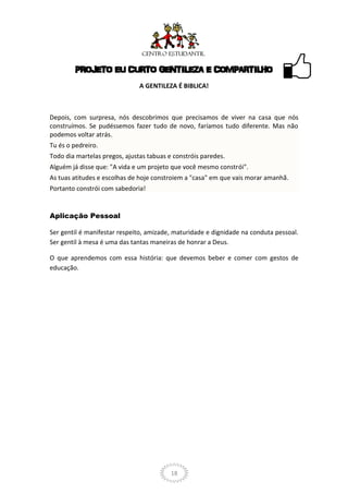 PROJETO EU CURTO GENTILEZA E COMPARTILHO
                               A GENTILEZA É BIBLICA!



Depois, com surpresa, nós descobrimos que precisamos de viver na casa que nós
construímos. Se pudéssemos fazer tudo de novo, faríamos tudo diferente. Mas não
podemos voltar atrás.
Tu és o pedreiro.
Todo dia martelas pregos, ajustas tabuas e constróis paredes.
Alguém já disse que: "A vida e um projeto que você mesmo constrói".
As tuas atitudes e escolhas de hoje constroiem a "casa" em que vais morar amanhã.
Portanto constrói com sabedoria!


Aplicação Pessoal

Ser gentil é manifestar respeito, amizade, maturidade e dignidade na conduta pessoal.
Ser gentil à mesa é uma das tantas maneiras de honrar a Deus.

O que aprendemos com essa história: que devemos beber e comer com gestos de
educação.




                                          18
 