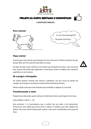 PROJETO EU CURTO GENTILEZA E COMPARTILHO
                                  A GENTILEZA É BIBLICA!



Para ruminar

                                                            Eu sou uma pessoa gentil?

                                                           Ser gentil é de Deus?




Fique alerta!

Você já parou para pensar que tudo gira em torno de Jesus? A Palavra de Deus diz que
porque dEle, por Ele e para Ele são todas as coisas!

Na lição de hoje vamos conhecer uma mulher que foi gentil com Jesus. Isso nos prova
que, mesmo não tendo sido registrado o nome dessa mulher na Bíblia, Deus imprimiu
a gentileza no ser humano.

ID e pregai o Evangelho

Há muitas pessoas vivendo sem exercer a gentileza, isso por causa da dureza do
coração, da amargura e da falta do conhecimento da Palavra de Deus.

Minha oração é para que você entenda estas verdades e aplique-as à sua vida.

Transformando a visão

Pergunte aos educandos quem conhece a história da mulher que foi gentil com Jesus.

Leitura Bíblica: João 4: 1 - 18

Nos versículos 7 e 8 percebemos que a mulher não era Judia e sim Samaritana.
Samaria era uma cidade que ficava entre a Judéia e a Galiléia, que eram cidades dos
Judeus. Eles eram discriminados pelos Judeus e não eram considerados como povo de
Deus.




                                            2
 