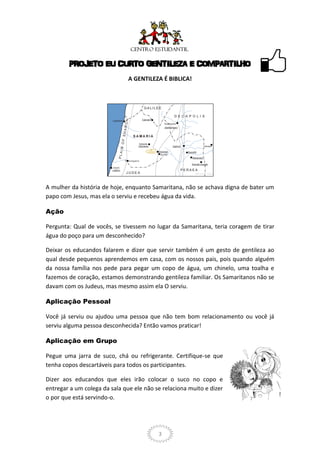 PROJETO EU CURTO GENTILEZA E COMPARTILHO
                               A GENTILEZA É BIBLICA!




A mulher da história de hoje, enquanto Samaritana, não se achava digna de bater um
papo com Jesus, mas ela o serviu e recebeu água da vida.

Ação

Pergunta: Qual de vocês, se tivessem no lugar da Samaritana, teria coragem de tirar
água do poço para um desconhecido?

Deixar os educandos falarem e dizer que servir também é um gesto de gentileza ao
qual desde pequenos aprendemos em casa, com os nossos pais, pois quando alguém
da nossa família nos pede para pegar um copo de água, um chinelo, uma toalha e
fazemos de coração, estamos demonstrando gentileza familiar. Os Samaritanos não se
davam com os Judeus, mas mesmo assim ela O serviu.

Aplicação Pessoal

Você já serviu ou ajudou uma pessoa que não tem bom relacionamento ou você já
serviu alguma pessoa desconhecida? Então vamos praticar!

Aplicação em Grupo

Pegue uma jarra de suco, chá ou refrigerante. Certifique-se que
tenha copos descartáveis para todos os participantes.

Dizer aos educandos que eles irão colocar o suco no copo e
entregar a um colega da sala que ele não se relaciona muito e dizer
o por que está servindo-o.




                                          3
 