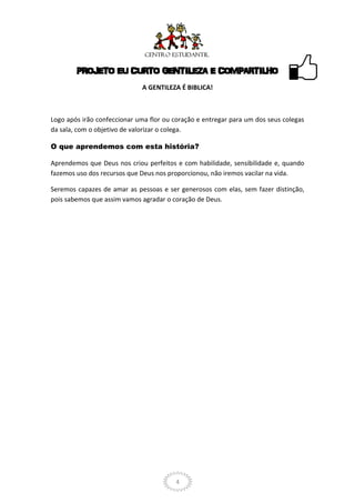 PROJETO EU CURTO GENTILEZA E COMPARTILHO
                             A GENTILEZA É BIBLICA!



Logo após irão confeccionar uma flor ou coração e entregar para um dos seus colegas
da sala, com o objetivo de valorizar o colega.

O que aprendemos com esta história?

Aprendemos que Deus nos criou perfeitos e com habilidade, sensibilidade e, quando
fazemos uso dos recursos que Deus nos proporcionou, não iremos vacilar na vida.

Seremos capazes de amar as pessoas e ser generosos com elas, sem fazer distinção,
pois sabemos que assim vamos agradar o coração de Deus.




                                         4
 