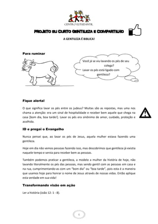 PROJETO EU CURTO GENTILEZA E COMPARTILHO
                                   A GENTILEZA É BIBLICA!



Para ruminar

                                                 Você já se viu lavando os pés de seu
                                                                   colega?
                                                 Lavar os pés está ligado com
                                                            gentileza?




Fique alerta!

O que significa lavar os pés entre os judeus? Muitas são as repostas, mas uma nos
chama a atenção: era um sinal de hospitalidade e receber bem aquele que chega na
casa [bom dia, boa tarde!]. Lavar os pés era sinônimo de amor, cuidado, proteção e
acolhida.

ID e pregai o Evangelho

Nunca pensei que, ao lavar os pés de Jesus, aquela mulher estava fazendo uma
gentileza.

Hoje em dia não vemos pessoas fazendo isso, mas descobrimos que gentileza já existia
naquele tempo e servia para receber bem as pessoas.

Também podemos praticar a gentileza, a modelo a mulher da história de hoje, não
lavando literalmente os pés das pessoas, mas sendo gentil com as pessoas em casa e
na rua, cumprimentando-as com um “bom dia” ou “boa tarde”, pois esta é a maneira
que usamos hoje para honrar o nome de Jesus através de nossas vidas. Então aplique
esta verdade em sua vida!

Transformando visão em ação

Ler a história (João 12: 1 - 8).




                                             6
 