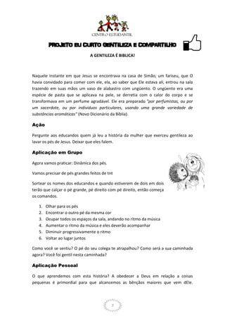 PROJETO EU CURTO GENTILEZA E COMPARTILHO
                              A GENTILEZA É BIBLICA!



Naquele instante em que Jesus se encontrava na casa de Simão, um fariseu, que O
havia convidado para comer com ele, ela, ao saber que Ele estava ali, entrou na sala
trazendo em suas mãos um vaso de alabastro com ungüento. O ungüento era uma
espécie de pasta que se aplicava na pele, se derretia com o calor do corpo e se
transformava em um perfume agradável. Ele era preparado "por perfumistas, ou por
um sacerdote, ou por indivíduos particulares, usando uma grande variedade de
substâncias aromáticas" (Novo Dicionário da Bíblia).

Ação

Pergunte aos educandos quem já leu a história da mulher que exerceu gentileza ao
lavar os pés de Jesus. Deixar que eles falem.

Aplicação em Grupo

Agora vamos praticar: Dinâmica dos pés.

Vamos precisar de pés grandes feitos de tnt

Sortear os nomes dos educandos e quando estiverem de dois em dois
terão que calçar o pé grande, pé direito com pé direito, então começa
os comandos.

   1.   Olhar para os pés
   2.   Encontrar o outro pé da mesma cor
   3.   Ocupar todos os espaços da sala, andando no ritmo da música
   4.   Aumentar o ritmo da música e eles deverão acompanhar
   5.   Diminuir progressivamente o ritmo
   6.   Voltar ao lugar juntos

Como você se sentiu? O pé do seu colega te atrapalhou? Como será a sua caminhada
agora? Você foi gentil nesta caminhada?

Aplicação Pessoal

O que aprendemos com esta história? A obedecer a Deus em relação a coisas
pequenas é primordial para que alcancemos as bênçãos maiores que vem dEle.




                                          7
 