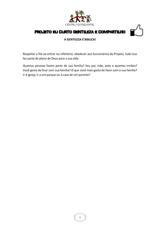PROJETO EU CURTO GENTILEZA E COMPARTILHO
                                A GENTILEZA É BIBLICA!



Respeitar a fila ao entrar no refeitório, obedecer aos funcionários do Projeto, tudo isso
faz parte do plano de Deus para a sua vida.

Quantas pessoas fazem parte de sua família? Seu pai, mãe, avós e quantos irmãos?
Você gosta de ficar com sua família? O que você mais gosta de fazer com a sua família?
Ir à Igreja, ir a um parque ou à casa de um parente?




                                            8
 