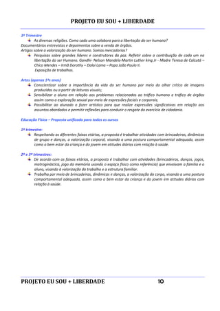 PROJETO EU SOU + LIBERDADE
PROJETO EU SOU + LIBERDADE 10
3º Trimestre
As diversas religiões. Como cada uma colabora para a libertação do ser humano?
Documentários entrevistas e depoimentos sobre a venda de órgãos.
Artigos sobre a valorização do ser humano. Somos mercadorias?
Pesquisas sobre grandes líderes e construtores da paz. Refletir sobre a contribuição de cada um na
libertação do ser Humano. Gandhi- Nelson Mandela-Martin Luther king Jr - Madre Teresa de Calcutá –
Chico Mendes – Irmã Dorothy – Dalai Lama – Papa João Paulo II.
Exposição de trabalhos.
Artes (apenas 1ºs anos)
Conscientizar sobre a importância da vida do ser humano por meio do olhar crítico de imagens
produzidas ou a partir de leituras visuais;
Sensibilizar o aluno em relação aos problemas relacionados ao tráfico humano e tráfico de órgãos
assim como a exploração sexual por meio de expressões faciais e corporais;
Possibilitar ao alunado o fazer artístico para que realize expressões significativas em relação aos
assuntos abordados e permitir reflexões para conduzir o resgate do exercício de cidadania.
Educação Física – Proposta unificada para todos os cursos
1º trimestre:
Respeitando as diferentes faixas etárias, a proposta é trabalhar atividades com brincadeiras, dinâmicas
de grupo e danças, a valorização corporal, visando a uma postura comportamental adequada, assim
como o bem estar da criança e do jovem em atitudes diárias com relação à saúde.
2º e 3º trimestres:
De acordo com as faixas etárias, a proposta é trabalhar com atividades (brincadeiras, danças, jogos,
matroginástica, jogo da memória usando o espaço físico como referência) que envolvam a família e o
aluno, visando à valorização do trabalho e a estrutura familiar.
Trabalha por meio de brincadeiras, dinâmicas e danças, a valorização do corpo, visando a uma postura
comportamental adequada, assim como o bem estar da criança e do jovem em atitudes diárias com
relação à saúde.
 