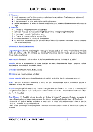 PROJETO EU SOU + LIBERDADE
PROJETO EU SOU + LIBERDADE 5
2º Trimestre:
História do Brasil envolvendo os costumes indígenas, miscigenação em função da exploração sexual;
A comercialização de seres humanos;
A precariedade social e sua relação com o tráfico de pessoas;
Maria como exemplo de mãe a ser seguido; a importância da maternidade e sua relação com a adoção
ilegal.
3º Trimestre:
A relação do transporte irregular com o tráfico;
Influência dos novos meios de comunicação e sua relação com a facilitação do tráfico;
A tecnologia e a saúde X tráfico de órgãos;
A Palavra de Deus no auxílio do bom caminho;
As missões que agem no combate à desigualdade;
O contexto da independência com a exploração dos menos favorecidos e indigentes, o que se relaciona
com o tráfico de órgãos.
Propostas de atividades trimestrais
Língua Portuguesa: leituras, interpretações e produções textuais relativas aos temas trabalhados no trimestre;
cartas de relatos; contos de memórias de migrantes/ imigrantes; poemas visuais; pesquisas; entrevistas;
filmes; textos jornalísticos;
Matemática: elaboração e interpretação de gráficos, situações-problema, comparação de dados;
História: leituras e interpretações de textos relativos ao tema, dramatizações, filmes, pesquisas, vídeos,
depoimentos, questionários, atividades lúdicas;
Geografia: trabalho com mapas, textos, vídeos;
Ciências: textos, imagens, vídeos, palestras;
Cultura Religiosa: leituras e interpretações de textos bíblicos, dinâmicas, orações, cartazes e cânticos;
Artes: confecção de cartazes, releituras de obras de arte, dramatizações, recorte e colagem, teatros de
fantoches, histórias em quadrinhos.
Música: interpretação de canções que narram a situação social dos cidadãos que vivem ou viveram alguma
situação de escravidão em geral. As atividades serão realizadas com os 2°s e 3°s anos do ensino fundamental I,
nos 2° e 3° trimestres.
Artes Cênicas: (4º Ano EFI) Integrar às aulas de “Leitura de Imagem” algumas reflexões e exercícios de
expressão estimulados pela apreciação de obras dos pintores brasileiros Cândido Portinari e Di Cavalcanti.
Composição de quadros vivos e improviso de falas sobre o tema, bem como releitura corporal sobre o
cartaz da Campanha da Fraternidade 2014.
Exercícios de dramaturgia e composição de cenas com os temas correlacionados à “liberdade x exploração
humana”.
 