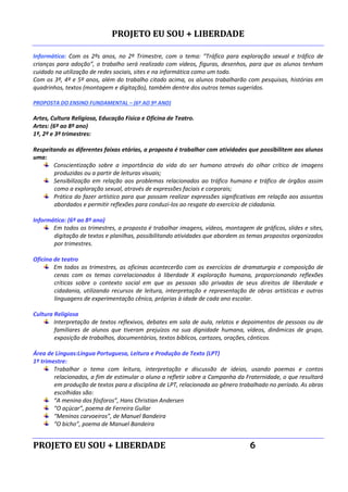 PROJETO EU SOU + LIBERDADE
PROJETO EU SOU + LIBERDADE 6
Informática: Com os 2ºs anos, no 2º Trimestre, com o tema: “Tráfico para exploração sexual e tráfico de
crianças para adoção”, o trabalho será realizado com vídeos, figuras, desenhos, para que os alunos tenham
cuidado na utilização de redes sociais, sites e na informática como um todo.
Com os 3º, 4º e 5º anos, além do trabalho citado acima, os alunos trabalharão com pesquisas, histórias em
quadrinhos, textos (montagem e digitação), também dentre dos outros temas sugeridos.
PROPOSTA DO ENSINO FUNDAMENTAL – (6º AO 9º ANO)
Artes, Cultura Religiosa, Educação Física e Oficina de Teatro.
Artes: (6º ao 8º ano)
1º, 2º e 3º trimestres:
Respeitando as diferentes faixas etárias, a proposta é trabalhar com atividades que possibilitem aos alunos
uma:
Conscientização sobre a importância da vida do ser humano através do olhar crítico de imagens
produzidas ou a partir de leituras visuais;
Sensibilização em relação aos problemas relacionados ao tráfico humano e tráfico de órgãos assim
como a exploração sexual, através de expressões faciais e corporais;
Prática do fazer artístico para que possam realizar expressões significativas em relação aos assuntos
abordados e permitir reflexões para conduzi-los ao resgate do exercício de cidadania.
Informática: (6º ao 8º ano)
Em todos os trimestres, a proposta é trabalhar imagens, vídeos, montagem de gráficos, slides e sites,
digitação de textos e planilhas, possibilitando atividades que abordem os temas propostos organizados
por trimestres.
Oficina de teatro
Em todos os trimestres, as oficinas acontecerão com os exercícios de dramaturgia e composição de
cenas com os temas correlacionados à liberdade X exploração humana, proporcionando reflexões
críticas sobre o contexto social em que as pessoas são privadas de seus direitos de liberdade e
cidadania, utilizando recursos de leitura, interpretação e representação de obras artísticas e outras
linguagens de experimentação cênica, próprias à idade de cada ano escolar.
Cultura Religiosa
Interpretação de textos reflexivos, debates em sala de aula, relatos e depoimentos de pessoas ou de
familiares de alunos que tiveram prejuízos na sua dignidade humana, vídeos, dinâmicas de grupo,
exposição de trabalhos, documentários, textos bíblicos, cartazes, orações, cânticos.
Área de Línguas:Língua Portuguesa, Leitura e Produção de Texto (LPT)
1º trimestre:
Trabalhar o tema com leitura, interpretação e discussão de ideias, usando poemas e contos
relacionados, a fim de estimular o aluno a refletir sobre a Campanha da Fraternidade, o que resultará
em produção de textos para a disciplina de LPT, relacionada ao gênero trabalhado no período. As obras
escolhidas são:
“A menina dos fósforos”, Hans Christian Andersen
“O açúcar”, poema de Ferreira Gullar
“Meninos carvoeiros”, de Manuel Bandeira
“O bicho”, poema de Manuel Bandeira
 