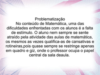 Problematização
       No conteúdo de Matemática, uma das
 dificuldades enfrentadas com os alunos é a falta
    de estímulo. O aluno nem sempre se sente
 atraído pela atividade das aulas de matemática,
os mesmos as vezes qualifica-as de cansativas e
rotineiras,pois quase sempre se restringe apenas
em quadro e giz, onde o professor ocupa o papel
              central da sala deaula.
 