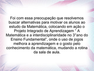 Foi com essa preocupação que resolvemos
 buscar alternativas para motivar os alunos ao
 estudo da Matemática, colocando em ação o
    Projeto Integrado de Aprendizagem “ A
Matemática e a interdisciplinaridade no 3°ano do
  Ensino Fundamental”, onde o uso de jogos
    melhora a aprendizagem e o gosto pelo
conhecimento da matemática, mudando a rotina
                da sala de aula.
 