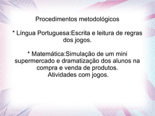 Procedimentos metodológicos

* Língua Portuguesa:Escrita e leitura de regras
                 dos jogos.

    * Matemática:Simulação de um mini
supermercado e dramatização dos alunos na
       compra e venda de produtos.
          Atividades com jogos.
 