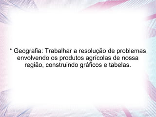 * Geografia: Trabalhar a resolução de problemas
   envolvendo os produtos agrícolas de nossa
     região, construindo gráficos e tabelas.
 