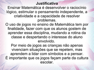Justificativa
 Ensinar Matemática é desenvolver o raciocínio
lógico, estimular o pensamento independente, a
      criatividade e a capacidade de resolver
                     problemas.
O uso de jogos no ensino de Matemática tem por
 finalidade, fazer com que os alunos gostem de
 aprender essa disciplina, mudando a rotina da
    classe e despertando o interesse do aluno
                     envolvido.
    Por meio de jogos as crianças não apenas
    vivenciam situações que se repetem, mas
   aprendem a lidar com símbolos e a pensar.
É importante que os jogos façam parte da cultura
                       escolar.
 