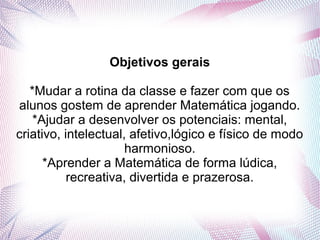 Objetivos gerais

   *Mudar a rotina da classe e fazer com que os
alunos gostem de aprender Matemática jogando.
    *Ajudar a desenvolver os potenciais: mental,
criativo, intelectual, afetivo,lógico e físico de modo
                      harmonioso.
      *Aprender a Matemática de forma lúdica,
           recreativa, divertida e prazerosa.
 