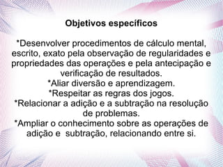 Objetivos específicos

  *Desenvolver procedimentos de cálculo mental,
escrito, exato pela observação de regularidades e
propriedades das operações e pela antecipação e
              verificação de resultados.
          *Aliar diversão e aprendizagem.
          *Respeitar as regras dos jogos.
 *Relacionar a adição e a subtração na resolução
                     de problemas.
 *Ampliar o conhecimento sobre as operações de
    adição e subtração, relacionando entre si.
 