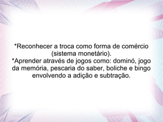 *Reconhecer a troca como forma de comércio
             (sistema monetário).
*Aprender através de jogos como: dominó, jogo
da memória, pescaria do saber, boliche e bingo
      envolvendo a adição e subtração.
 