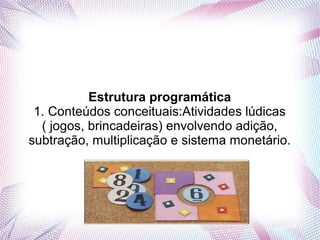 Estrutura programática
 1. Conteúdos conceituais:Atividades lúdicas
  ( jogos, brincadeiras) envolvendo adição,
subtração, multiplicação e sistema monetário.
 