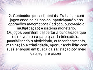 2. Conteúdos procedimentais: Trabalhar com
   jogos onde os alunos se aperfeiçoarão nas
  operações matemáticas ( adição, subtração e
        multiplicação) e sistema monetário.
 Os jogos permitem despertar a curiosidade que
     os movem para participar da brincadeira,
 possibilitando a afetividade, autoconhecimento,
imaginação e criatividade, oportunando lidar com
 suas energias em busca da satisfação por meio
                 da alegria e prazer.
 