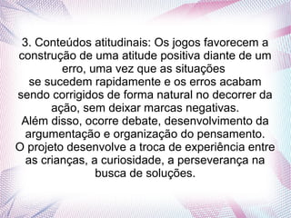 3. Conteúdos atitudinais: Os jogos favorecem a
construção de uma atitude positiva diante de um
         erro, uma vez que as situações
   se sucedem rapidamente e os erros acabam
sendo corrigidos de forma natural no decorrer da
       ação, sem deixar marcas negativas.
 Além disso, ocorre debate, desenvolvimento da
  argumentação e organização do pensamento.
O projeto desenvolve a troca de experiência entre
  as crianças, a curiosidade, a perseverança na
                busca de soluções.
 