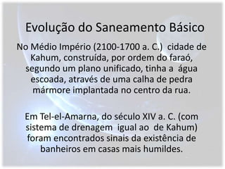 Evolução do Saneamento BásicoNo Médio Império (2100-1700 a. C.)  cidade de Kahum, construída, por ordem do faraó, segundo um plano unificado, tinha a  água escoada, através de uma calha de pedra mármore implantada no centro da rua. Em Tel-el-Amarna, do século XIV a. C. (com sistema de drenagem  igual ao  de Kahum)  foram encontrados sinais da existência de banheiros em casas mais humildes. 