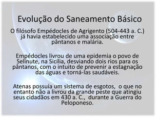 Evolução do Saneamento BásicoO filósofo Empédocles de Agrigento (504-443 a. C.)  já havia estabelecido uma associação entre pântanos e malária. Empédocles livrou de uma epidemia o povo de Selinute, na Sicília, desviando dois rios para os pântanos, com o intuito de prevenir a estagnação das águas e torná-las saudáveis. Atenas possuía um sistema de esgotos,  o que no entanto não a livrou da grande peste que atingiu seus cidadãos em 430 a. C.,  durante a Guerra do Peloponeso.
