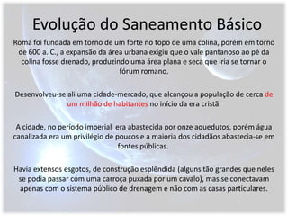 Evolução do Saneamento BásicoRoma foi fundada em torno de um forte no topo de uma colina, porém em torno de 600 a. C., a expansão da área urbana exigiu que o vale pantanoso ao pé da colina fosse drenado, produzindo uma área plana e seca que iria se tornar o fórum romano. Desenvolveu-se ali uma cidade-mercado, que alcançou a população de cerca de um milhão de habitantes no início da era cristã. A cidade, no período imperial  era abastecida por onze aquedutos, porém água canalizada era um privilégio de poucos e a maioria dos cidadãos abastecia-se em fontes públicas.  Havia extensos esgotos, de construção esplêndida (alguns tão grandes que neles se podia passar com uma carroça puxada por um cavalo), mas se conectavam apenas com o sistema público de drenagem e não com as casas particulares. 