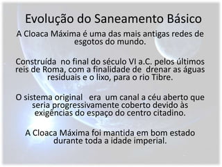 Evolução do Saneamento BásicoA Cloaca Máxima é uma das mais antigas redes de esgotos do mundo. Construída  no final do século VI a.C. pelos últimos reis de Roma, com a finalidade de  drenar as águas residuais e o lixo, para o rio Tibre.O sistema original   era  um canal a céu aberto que  seria progressivamente coberto devido às exigências do espaço do centro citadino.A Cloaca Máxima foi mantida em bom estado durante toda a idade imperial. 