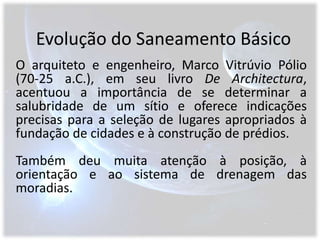 Evolução do Saneamento BásicoO arquiteto e engenheiro, Marco Vitrúvio Pólio   (70-25 a.C.), em seu livro De Architectura, acentuou a importância de se determinar a salubridade de um sítio e oferece indicações precisas para a seleção de lugares apropriados à fundação de cidades e à construção de prédios.Também deu muita atenção à posição, à orientação e ao sistema de drenagem das moradias.