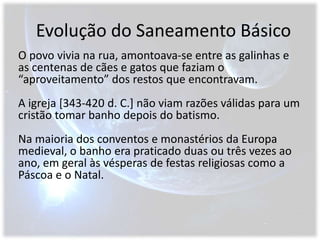 Evolução do Saneamento BásicoO povo vivia na rua, amontoava-se entre as galinhas e as centenas de cães e gatos que faziam o “aproveitamento” dos restos que encontravam.A igreja [343-420 d. C.] não viam razões válidas para um cristão tomar banho depois do batismo.Na maioria dos conventos e monastérios da Europa medieval, o banho era praticado duas ou três vezes ao ano, em geral às vésperas de festas religiosas como a Páscoa e o Natal.