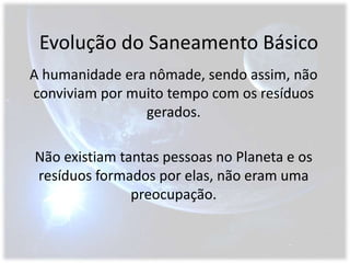 Evolução do Saneamento BásicoA humanidade era nômade, sendo assim, não conviviam por muito tempo com os resíduos gerados.Não existiam tantas pessoas no Planeta e os resíduos formados por elas, não eram uma preocupação.