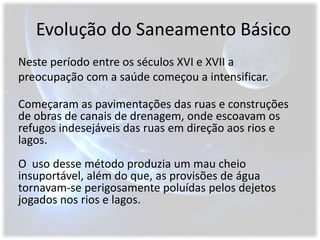 Evolução do Saneamento BásicoNeste período entre os séculos XVI e XVII a preocupação com a saúde começou a intensificar.Começaram as pavimentações das ruas e construções de obras de canais de drenagem, onde escoavam os refugos indesejáveis das ruas em direção aos rios e lagos.  O  uso desse método produzia um mau cheio insuportável, além do que, as provisões de água tornavam-se perigosamente poluídas pelos dejetos jogados nos rios e lagos.