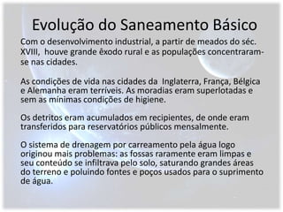 Evolução do Saneamento BásicoCom o desenvolvimento industrial, a partir de meados do séc. XVIII,  houve grande êxodo rural e as populações concentraram-se nas cidades.As condições de vida nas cidades da  Inglaterra, França, Bélgica e Alemanha eram terríveis. As moradias eram superlotadas e sem as mínimas condições de higiene.Os detritos eram acumulados em recipientes, de onde eram transferidos para reservatórios públicos mensalmente.O sistema de drenagem por carreamento pela água logo originou mais problemas: as fossas raramente eram limpas e seu conteúdo se infiltrava pelo solo, saturando grandes áreas do terreno e poluindo fontes e poços usados para o suprimento de água.