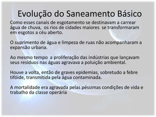 Evolução do Saneamento BásicoComo esses canais de esgotamento se destinavam a carrear água de chuva,  os rios de cidades maiores  se transformaram em esgotos a céu aberto.O suprimento de água e limpeza de ruas não acompanharam a expansão urbana.Ao mesmo tempo  a proliferação das indústrias que lançavam seus resíduos nas águas agravava a poluição ambiental.Houve a volta, então de graves epidemias, sobretudo a febre tifóide, transmitida pela água contaminada.A mortalidade era agravada pelas péssimas condições de vida e trabalho da classe operária