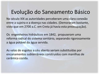 Evolução do Saneamento BásicoNo século XIX as autoridades perceberam uma clara conexão entre a sujeira e a doença nas cidades. (Demoraram bastante, visto que em 2700 a.C. em Creta já havia esta preocupação).Os  engenheiros hidráulicos em 1842,  propuseram uma reforma radical do sistema sanitário, separando rigorosamente a água potável da água servida.As valas de esgotos a céu aberto seriam substituídas por encanamentos subterrâneos construídos com manilhas de cerâmica cozida.
