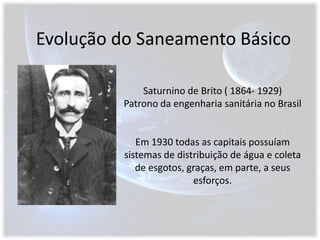 Evolução do Saneamento BásicoSaturnino de Brito ( 1864- 1929) Patrono da engenharia sanitária no BrasilEm 1930 todas as capitais possuíam sistemas de distribuição de água e coleta de esgotos, graças, em parte, a seus esforços.