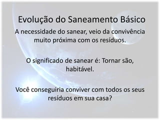 Evolução do Saneamento BásicoA necessidade do sanear, veio da convivência muito próxima com os resíduos.O significado de sanear é: Tornar são, habitável.Você conseguiria conviver com todos os seus resíduos em sua casa?